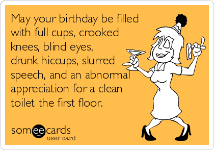 May your birthday be filled
with full cups, crooked
knees, blind eyes,
drunk hiccups, slurred
speech, and an abnormal   
appreciation for a clean
toilet the first floor.