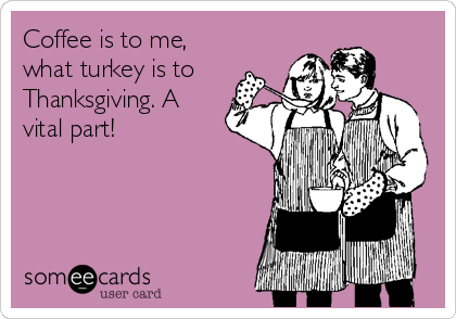 Coffee is to me,
what turkey is to
Thanksgiving. A
vital part!