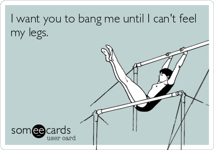 I want you to bang me until I can't feel
my legs.