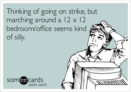 Thinking of going on strike, but
marching around a 12 x 12
bedroom/office seems kind
of silly.