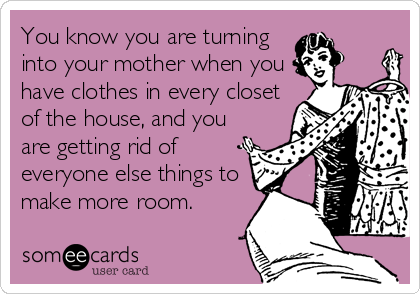 You know you are turning
into your mother when you
have clothes in every closet
of the house, and you
are getting rid of
everyone else things to
make more room.