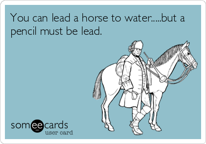You can lead a horse to water.....but a
pencil must be lead.