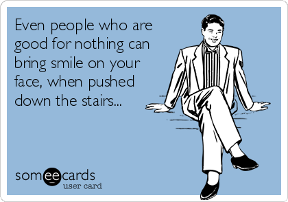 Even people who are
good for nothing can
bring smile on your
face, when pushed
down the stairs...