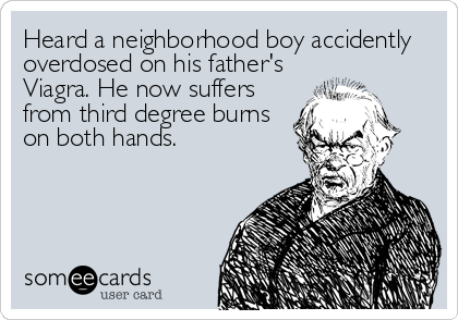 Heard a neighborhood boy accidently
overdosed on his father's
Viagra. He now suffers
from third degree burns
on both hands.