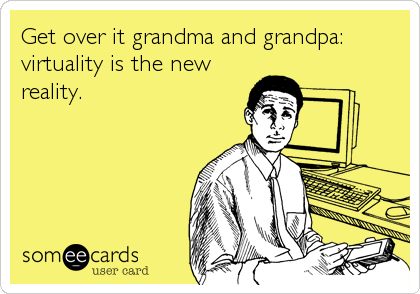 Get over it grandma and grandpa:
virtuality is the new
reality.