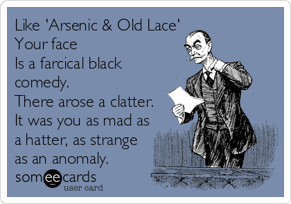 Like 'Arsenic & Old Lace'
Your face
Is a farcical black
comedy.
There arose a clatter.
It was you as mad as
a hatter, as strange
as an anomaly.