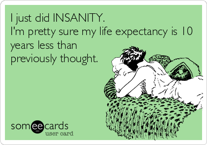 I just did INSANITY.
I'm pretty sure my life expectancy is 10
years less than
previously thought.