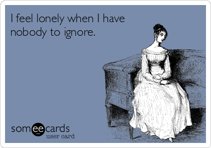 I feel lonely when I have 
nobody to ignore.