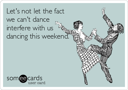 Let's not let the fact
we can't dance
interfere with us
dancing this weekend.