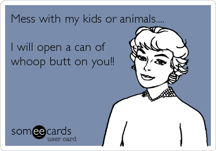 Mess with my kids or animals....

I will open a can of 
whoop butt on you!!