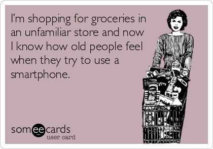 I’m shopping for groceries in
an unfamiliar store and now
I know how old people feel
when they try to use a
smartphone.