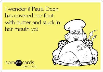 I wonder if Paula Deen
has covered her foot
with butter and stuck in
her mouth yet.