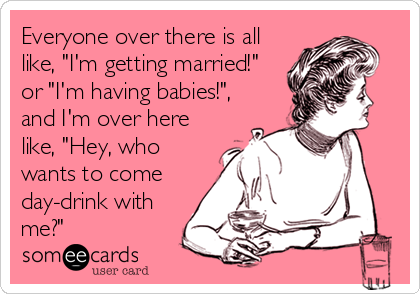 Everyone over there is all
like, "I'm getting married!"
or "I'm having babies!",
and I'm over here
like, "Hey, who
wants to come
day-drink with
me?"