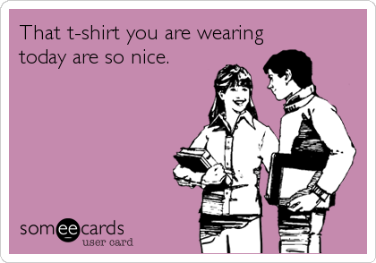 That t-shirt you are wearing
today are so nice.
