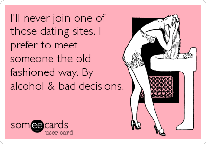 I'll never join one of
those dating sites. I
prefer to meet
someone the old
fashioned way. By
alcohol & bad decisions.