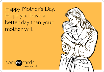 Happy Mother's Day.
Hope you have a
better day than your
mother will.