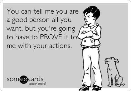 You can tell me you are
a good person all you
want, but you're going
to have to PROVE it to
me with your actions.