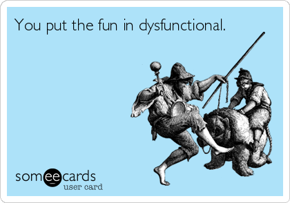 You put the fun in dysfunctional.