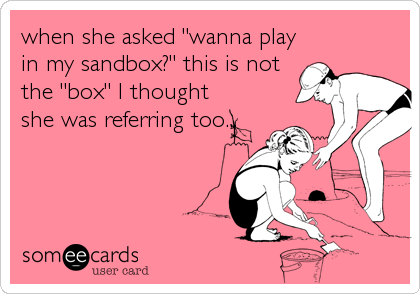 when she asked "wanna play
in my sandbox?" this is not
the "box" I thought
she was referring too...