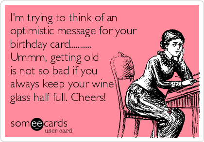 I'm trying to think of an
optimistic message for your
birthday card...........
Ummm, getting old
is not so bad if you
always keep your wine
glass half full. Cheers!