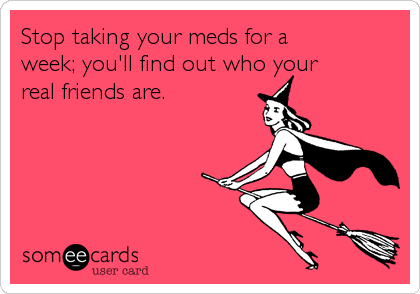 Stop taking your meds for a
week; you'll find out who your
real friends are.