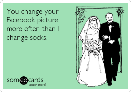 You change your
Facebook picture
more often than I
change socks.