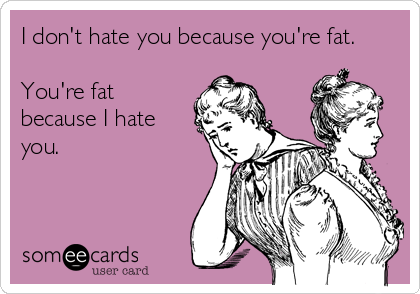I don't hate you because you're fat.

You're fat
because I hate
you.