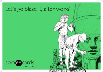 Let's go blaze it, after work?