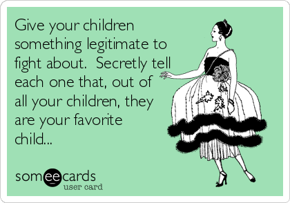 Give your children
something legitimate to
fight about.  Secretly tell
each one that, out of
all your children, they
are your favorite
chil