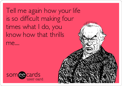 Tell me again how your life
is so difficult making four
times what I do, you
know how that thrills
me....