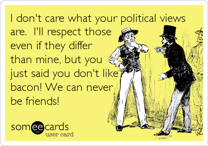 I don't care what your political views
are.  I'll respect those
even if they differ
than mine, but you
just said you don't like
bacon! We can 