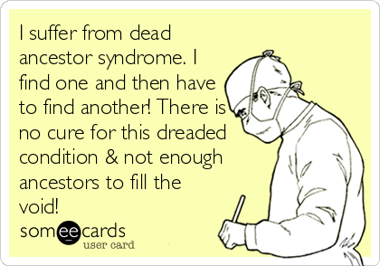 I suffer from dead
ancestor syndrome. I
find one and then have
to find another! There is
no cure for this dreaded
condition & not enough
ancestors to fill the
void!