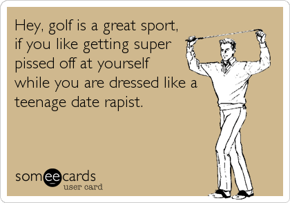 Hey, golf is a great sport,
if you like getting super
pissed off at yourself
while you are dressed like a 
teenage date rapist.