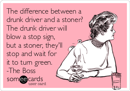 The difference between a
drunk driver and a stoner?
The drunk driver will
blow a stop sign,
but a stoner, they'll
stop and wait for
it to turn green.
-The Boss