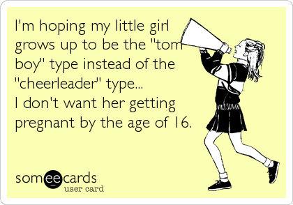 I'm hoping my little girl
grows up to be the "tom
boy" type instead of the
"cheerleader" type...
I don't want her getting
pregnant by the age of 16.