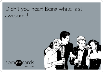 Didn't you hear? Being white is still
awesome!