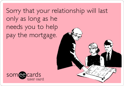 Sorry that your relationship will last
only as long as he
needs you to help
pay the mortgage.