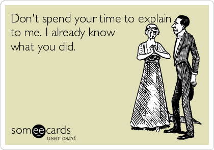 Don't spend your time to explain
to me. I already know
what you did.