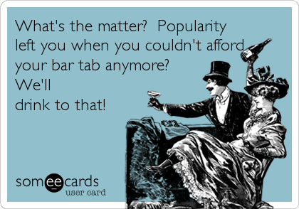 What's the matter?  Popularity
left you when you couldn't afford
your bar tab anymore? 
We'll
drink to that!