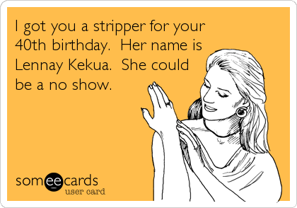 I got you a stripper for your
40th birthday.  Her name is 
Lennay Kekua.  She could
be a no show.