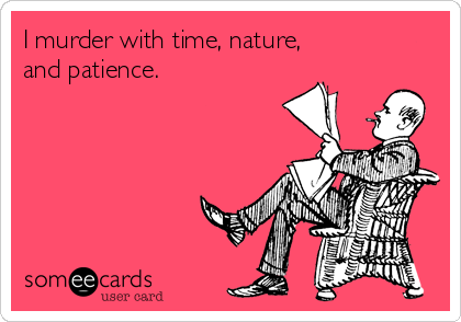 I murder with time, nature,
and patience.