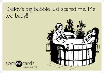 Daddy's big bubble just scared me. Me
too baby!!