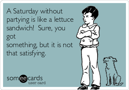 A Saturday without
partying is like a lettuce
sandwich!  Sure, you
got
something, but it is not
that satisfying.