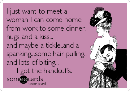 I just want to meet a
woman I can come home
from work to some dinner,
hugs and a kiss...
and maybe a tickle..and a
spanking...some hair pulling.