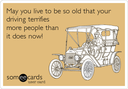 May you live to be so old that your
driving terrifies
more people than
it does now!