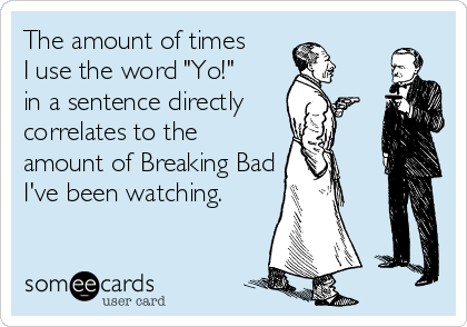 The amount of times 
I use the word "Yo!" 
in a sentence directly 
correlates to the
amount of Breaking Bad
I've been watching.