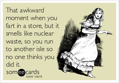 That awkward
moment when you
fart in a store, but it
smells like nuclear
waste, so you run
to another isle so
no one thinks you
did it.