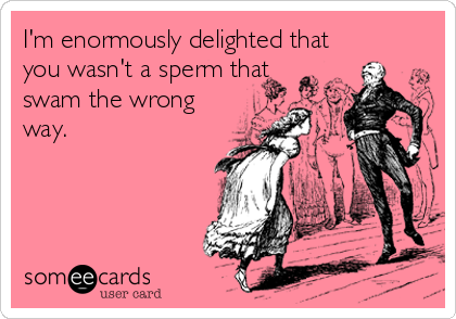 I'm enormously delighted that
you wasn't a sperm that
swam the wrong
way.
