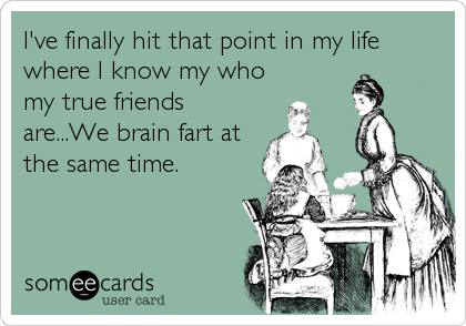 I've finally hit that point in my life
where I know my who
my true friends
are...We brain fart at
the same time.