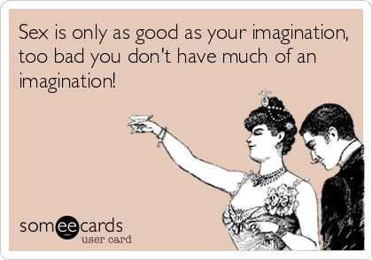 Sex is only as good as your imagination,
too bad you don't have much of an
imagination!